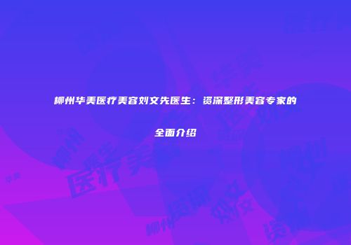 柳州华美医疗美容刘文先医生：资深整形美容专家的全面介绍