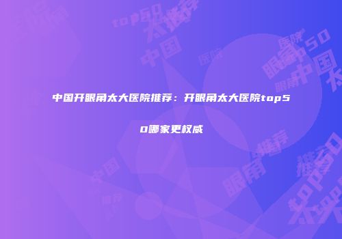 中国开眼角太大医院推荐：开眼角太大医院top50哪家更权威