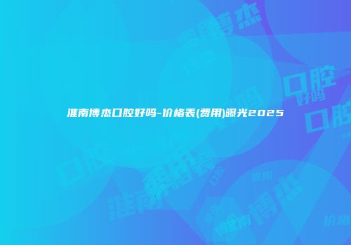 淮南博杰口腔好吗-价格表(费用)曝光2025
