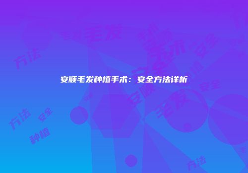 安顺毛发种植手术：安全方法详析