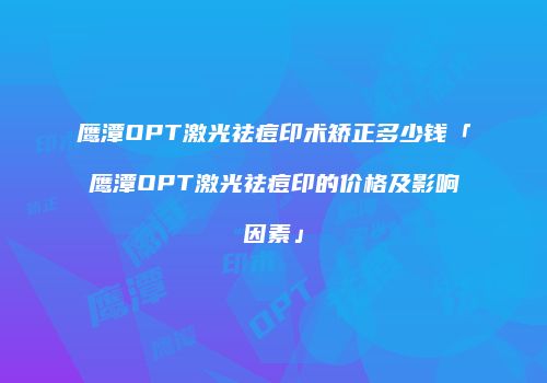 鹰潭OPT激光祛痘印术矫正多少钱「鹰潭OPT激光祛痘印的价格及影响因素」