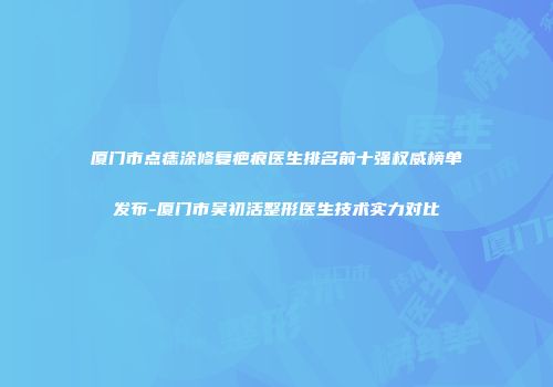 厦门市点痣涂修复疤痕医生排名前十强权威榜单发布-厦门市吴初活整形医生技术实力对比