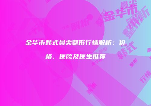 金华市韩式鼻尖整形行情解析：价格、医院及医生推荐