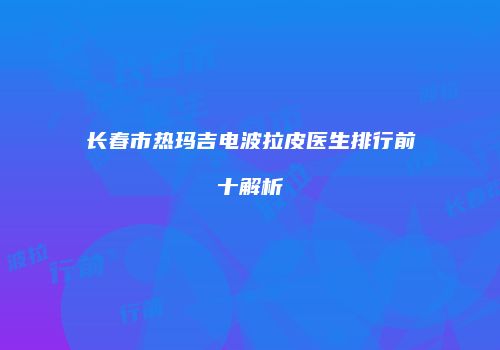 长春市热玛吉电波拉皮医生排行前十解析