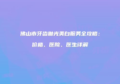 佛山市牙齿抛光美白服务全攻略：价格、医院、医生详解