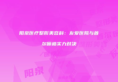 阳泉医疗整形美容科：友爱医院与首尔俪格实力对决