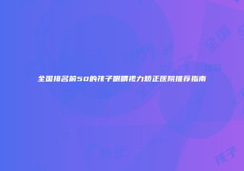 全国排名前50的孩子眼睛视力矫正医院推荐指南
