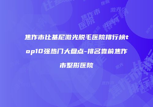 焦作市比基尼激光脱毛医院排行榜top10强热门大盘点-排名靠前焦作市整形医院