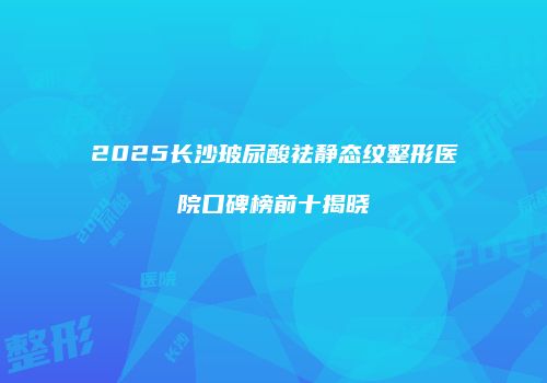 2025长沙玻尿酸祛静态纹整形医院口碑榜前十揭晓