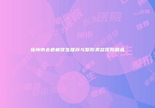 抚州市去疤痕医生推荐与整形美容医院精选