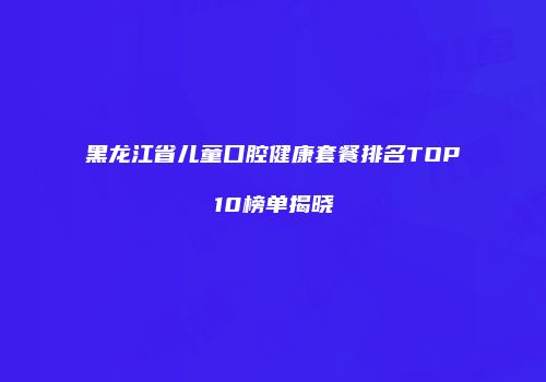黑龙江省儿童口腔健康套餐排名TOP10榜单揭晓
