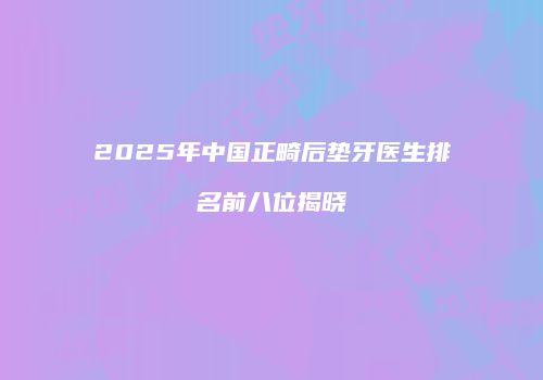 2025年中国正畸后垫牙医生排名前八位揭晓