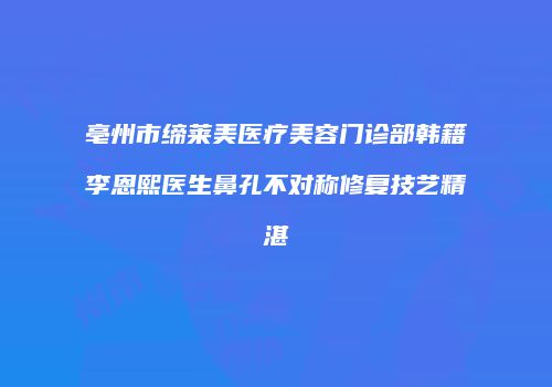 亳州市缔莱美医疗美容门诊部韩籍李恩熙医生鼻孔不对称修复技艺精湛
