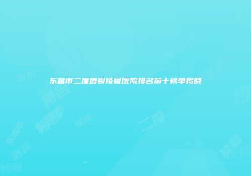东营市二度唇裂修复医院排名前十榜单揭晓