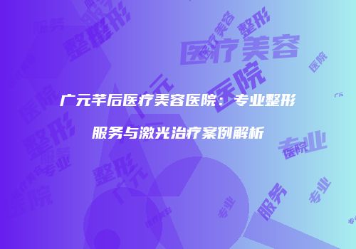 广元芊后医疗美容医院：专业整形服务与激光治疗案例解析