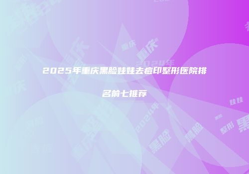2025年重庆黑脸娃娃去痘印整形医院排名前七推荐