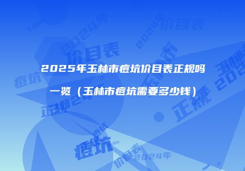 2025年玉林市痘坑价目表正规吗一览（玉林市痘坑需要多少钱）