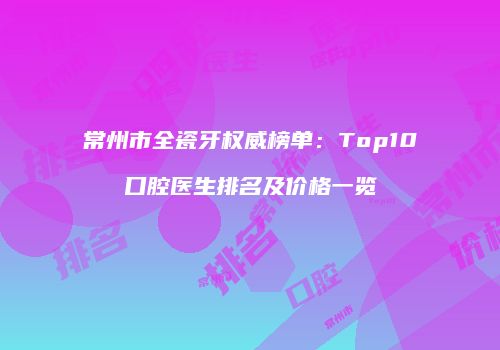 常州市全瓷牙权威榜单：Top10口腔医生排名及价格一览