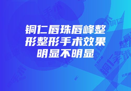 铜仁唇珠唇峰整形整形手术效果明显不明显