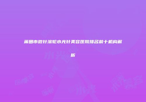 莆田市微针滚轮水光针美容医院排名前十机构解析