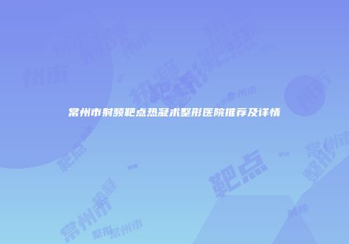 常州市射频靶点热凝术整形医院推荐及详情