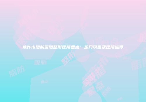 焦作市脂肪吸脂整形医院盘点：热门项目及医院推荐