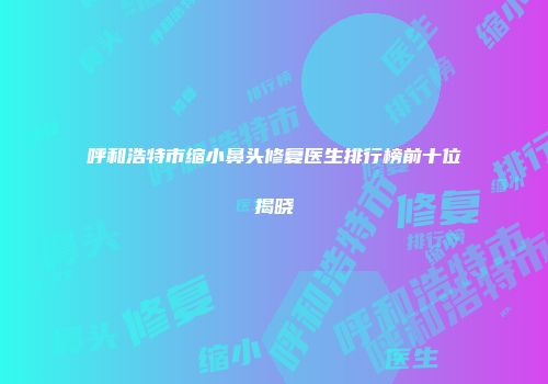 呼和浩特市缩小鼻头修复医生排行榜前十位揭晓