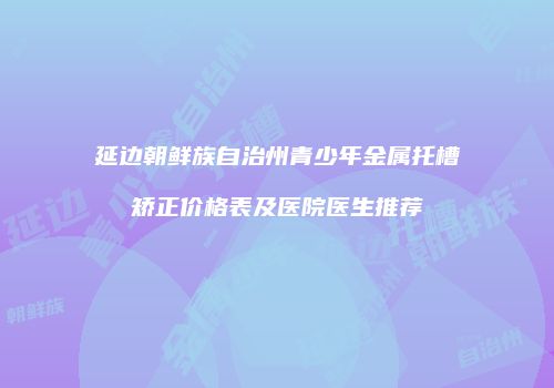 延边朝鲜族自治州青少年金属托槽矫正价格表及医院医生推荐