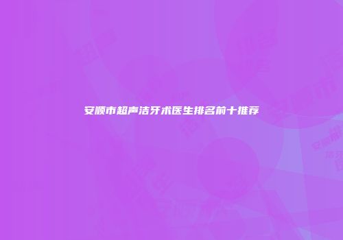 安顺市超声洁牙术医生排名前十推荐