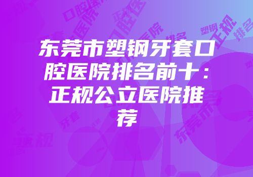 东莞市塑钢牙套口腔医院排名前十：正规公立医院推荐