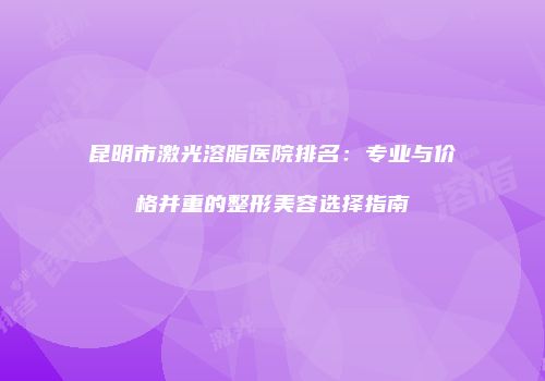 昆明市激光溶脂医院排名：专业与价格并重的整形美容选择指南