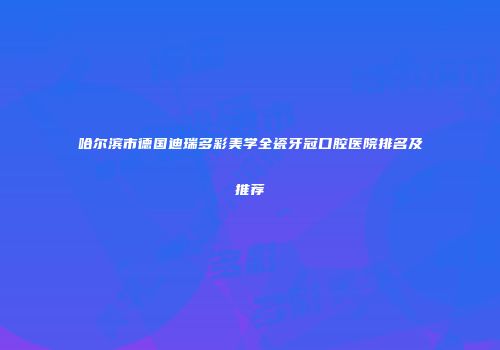 哈尔滨市德国迪瑞多彩美学全瓷牙冠口腔医院排名及推荐