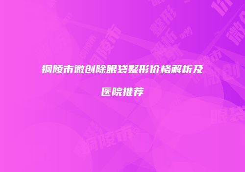 铜陵市微创除眼袋整形价格解析及医院推荐