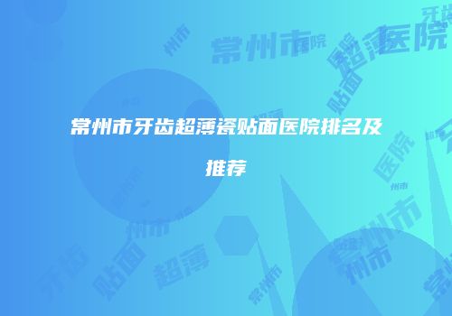 常州市牙齿超薄瓷贴面医院排名及推荐