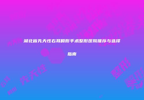 湖北省先天性右耳畸形手术整形医院推荐与选择指南