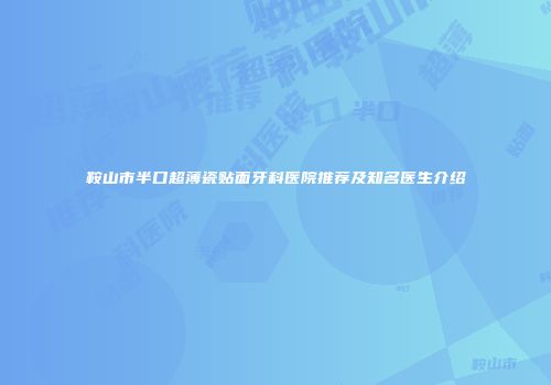 鞍山市半口超薄瓷贴面牙科医院推荐及知名医生介绍