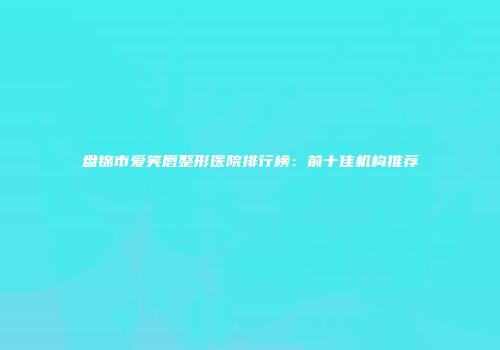 盘锦市爱笑唇整形医院排行榜：前十佳机构推荐