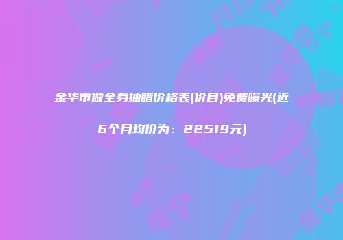 金华市做全身抽脂价格表(价目)免费曝光(近6个月均价为：22519元)
