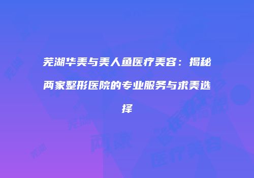 芜湖华美与美人鱼医疗美容：揭秘两家整形医院的专业服务与求美选择