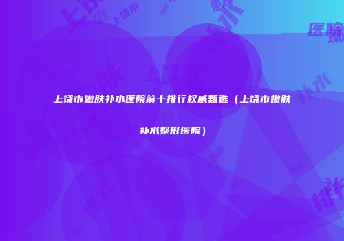 上饶市嫩肤补水医院前十排行权威甄选（上饶市嫩肤补水整形医院）