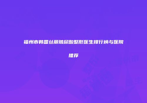 福州市韩国丝丽玻尿酸整形医生排行榜与医院推荐