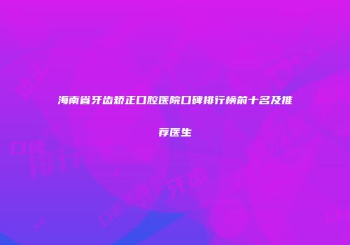 海南省牙齿矫正口腔医院口碑排行榜前十名及推荐医生