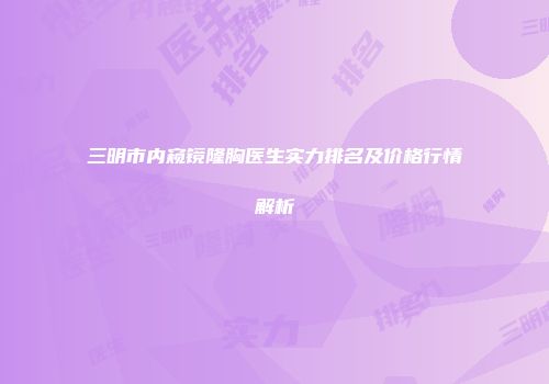 三明市内窥镜隆胸医生实力排名及价格行情解析