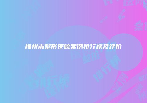 梅州市整形医院案例排行榜及评价