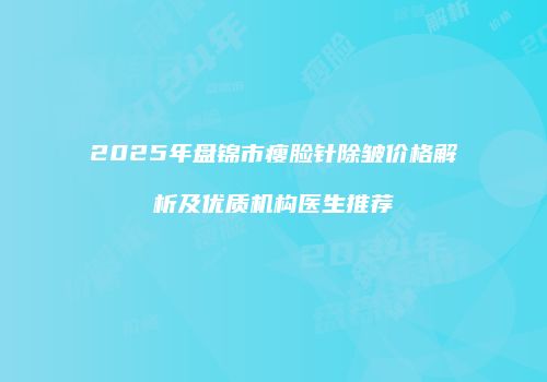 2025年盘锦市瘦脸针除皱价格解析及优质机构医生推荐