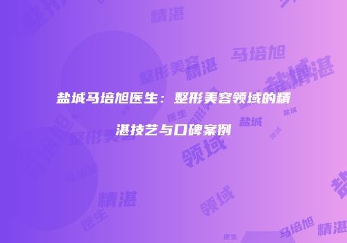 盐城马培旭医生：整形美容领域的精湛技艺与口碑案例