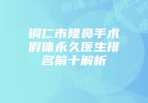 铜仁市隆鼻手术假体永久医生排名前十解析