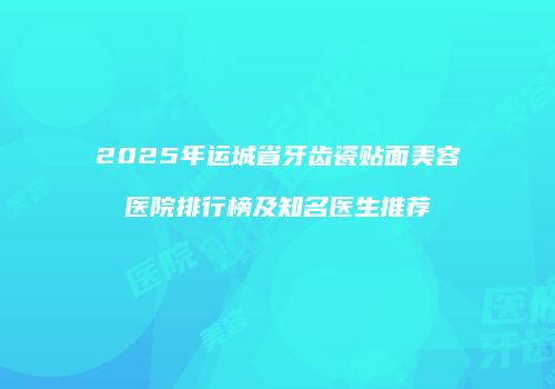 2025年运城省牙齿瓷贴面美容医院排行榜及知名医生推荐