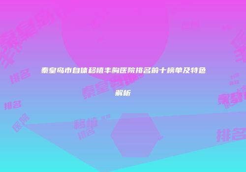 秦皇岛市自体移植丰胸医院排名前十榜单及特色解析