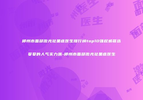 柳州市面部激光祛黑痣医生排行榜top10强权威筛选妥妥的人气实力派-柳州市面部激光祛黑痣医生